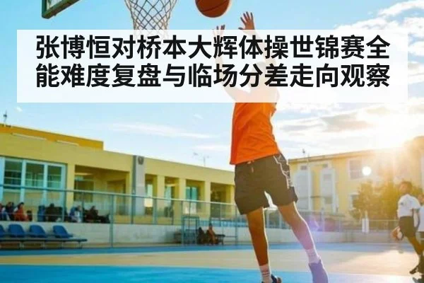 张博恒对桥本大辉体操世锦赛全能难度复盘与临场分差走向观察